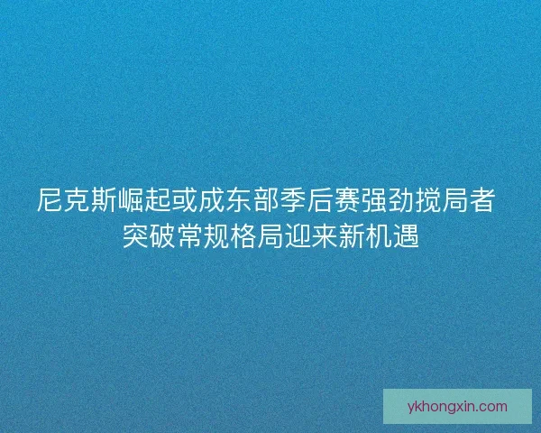 尼克斯崛起或成东部季后赛强劲搅局者 突破常规格局迎来新机遇